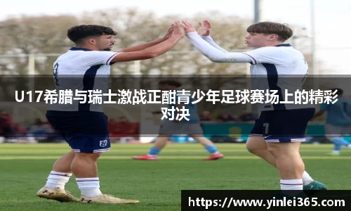 U17希腊与瑞士激战正酣青少年足球赛场上的精彩对决